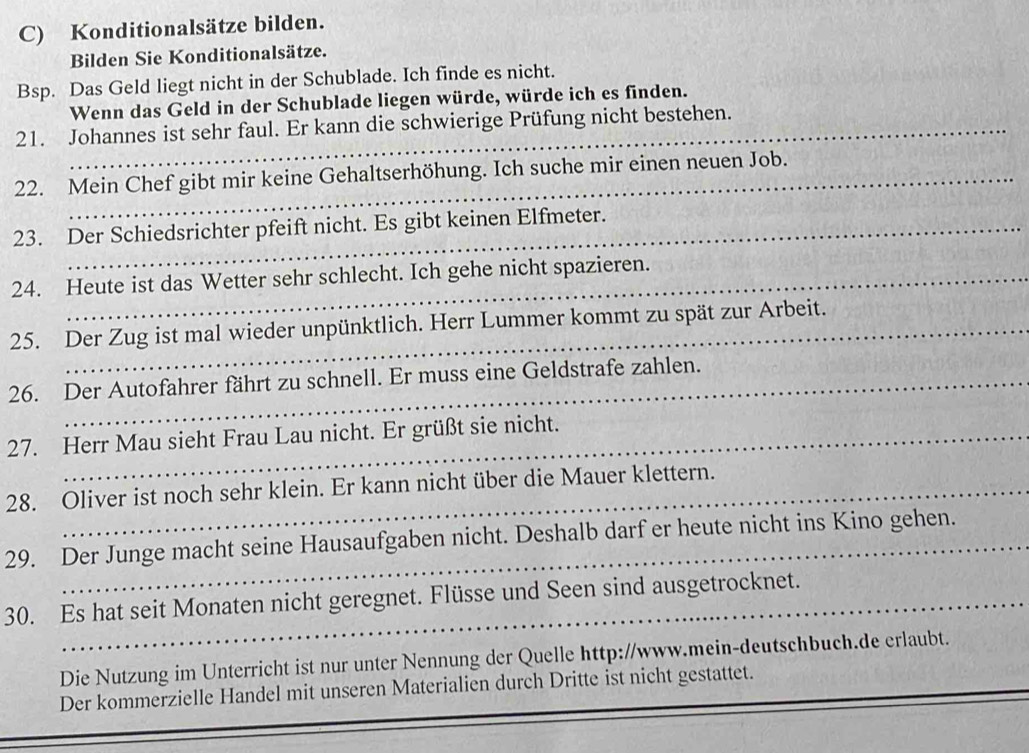 Konditionalsätze bilden. 
Bilden Sie Konditionalsätze. 
Bsp. Das Geld liegt nicht in der Schublade. Ich finde es nicht. 
Wenn das Geld in der Schublade liegen würde, würde ich es finden. 
21. Johannes ist sehr faul. Er kann die schwierige Prüfung nicht bestehen. 
22. Mein Chef gibt mir keine Gehaltserhöhung. Ich suche mir einen neuen Job. 
23. Der Schiedsrichter pfeift nicht. Es gibt keinen Elfmeter. 
24. Heute ist das Wetter sehr schlecht. Ich gehe nicht spazieren. 
25. Der Zug ist mal wieder unpünktlich. Herr Lummer kommt zu spät zur Arbeit. 
26. Der Autofahrer fährt zu schnell. Er muss eine Geldstrafe zahlen. 
27. Herr Mau sieht Frau Lau nicht. Er grüßt sie nicht. 
28. Oliver ist noch sehr klein. Er kann nicht über die Mauer klettern. 
29. Der Junge macht seine Hausaufgaben nicht. Deshalb darf er heute nicht ins Kino gehen. 
30. Es hat seit Monaten nicht geregnet. Flüsse und Seen sind ausgetrocknet. 
_ 
Die Nutzung im Unterricht ist nur unter Nennung der Quelle http://www.mein-deutschbuch.de erlaubt. 
_ 
Der kommerzielle Handel mit unseren Materialien durch Dritte ist nicht gestattet. 
_