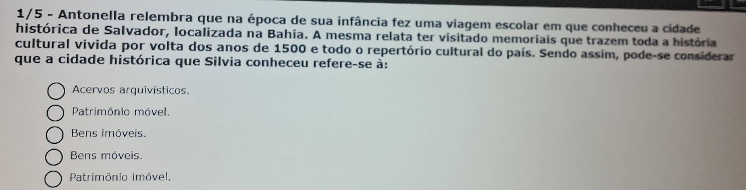 1/5 - Antonella relembra que na época de sua infância fez uma viagem escolar em que conheceu a cidade
histórica de Salvador, localizada na Bahia. A mesma relata ter visitado memoriais que trazem toda a história
cultural vivida por volta dos anos de 1500 e todo o repertório cultural do país. Sendo assim, pode-se considerar
que a cidade histórica que Silvia conheceu refere-se à:
Acervos arquivísticos.
Patrimônio móvel.
Bens imóveis.
Bens móveis.
Patrimônio imóvel.