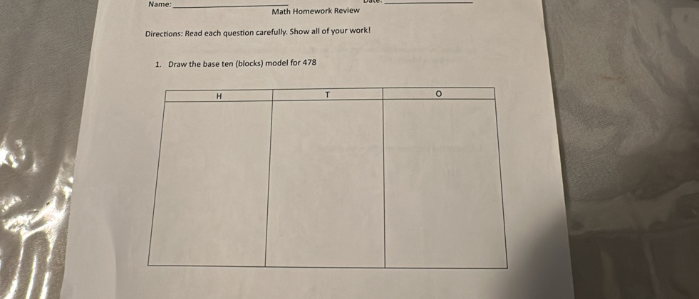 Name:_ 
_ 
Math Homework Review 
Directions: Read each question carefully. Show all of your work! 
1. Draw the base ten (blocks) model for 478