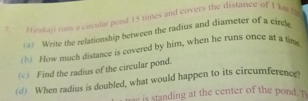 Hirakaji runs a circular pond 15 times and covers the distance of 1 km 32 
(a) Write the relationship between the radius and diameter of a circle. 
(b) How much distance is covered by him, when he runs once at a time. 
(c) Find the radius of the circular pond. 
(d) When radius is doubled, what would happen to its circumference? 
is standing at the center of the pond. T