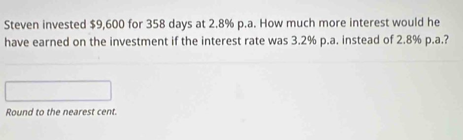 Steven invested $9,600 for 358 days at 2.8% p.a. How much more interest would he 
have earned on the investment if the interest rate was 3.2% p.a. instead of 2.8% p.a.? 
Round to the nearest cent.