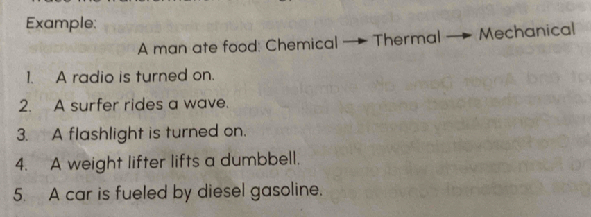 Example: 
A man ate food: Chemical - Thermal Mechanical 
1. A radio is turned on. 
2. A surfer rides a wave. 
3. A flashlight is turned on. 
4. A weight lifter lifts a dumbbell. 
5. A car is fueled by diesel gasoline.