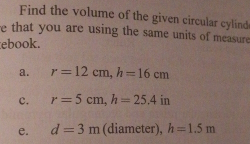 Find the volume of the given circular cylind
e that you are using the same units of measure
ebook.
a. r=12cm, h=16cm
c. r=5cm, h=25.4in
e. d=3m (diameter), h=1.5m