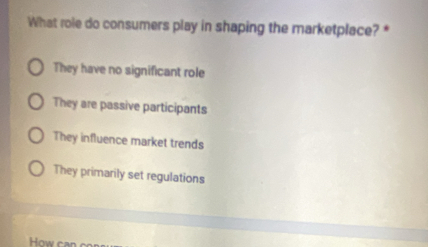 What role do consumers play in shaping the marketplace? *
They have no significant role
They are passive participants
They influence market trends
They primarily set regulations
How can