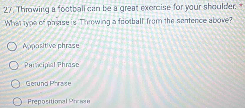 Throwing a football can be a great exercise for your shoulder. *
What type of phlase is 'Throwing a football' from the sentence above?
Appositive phrase
Participial Phrase
Gerund Phrase
Prepositional Phrase