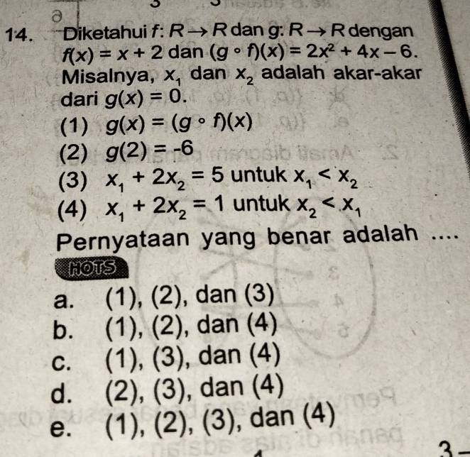 Diketahui f: R → R dan g: Rto R dengan
f(x)=x+2 dan (gcirc f)(x)=2x^2+4x-6. 
Misalnya, X_1 dan X_2 adalah akar-akar
dari g(x)=0. 
(1) g(x)=(gcirc f)(x)
(2) g(2)=-6
(3) x_1+2x_2=5 untuk x_1
(4) x_1+2x_2=1 untuk x_2
Pernyataan yang benar adalah ....
HOTS
a. (1),(2) , dan (3)
b. (1),(2) , dar (4)
C. (1),(3) dan(4)
d. (2),(3) ,dan(4)
e. (1),(2),(3) , dan (4)
3