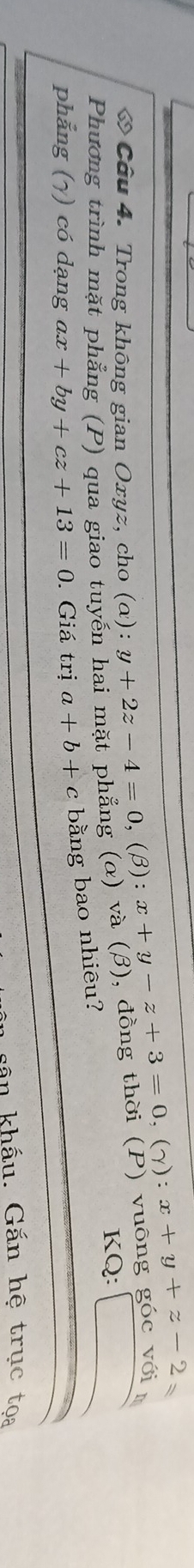 (a):y+2z-4=0,(beta ):x+y-z+3=0 (gamma ):x+y+z-2
Phương trình mặt phẳng (P) qua giao tuyến hai mặt phẳng (α) và (β), đồng thời (P) vuông góc với * Câu 4. Trong không gian Oxyz, cho KQ: 
phẳng (γ) có dạng ax+by+cz+13=0. Giá trị a+b+c bằng bao nhiêu? 
an khẩu. Gắn hệ trục toa