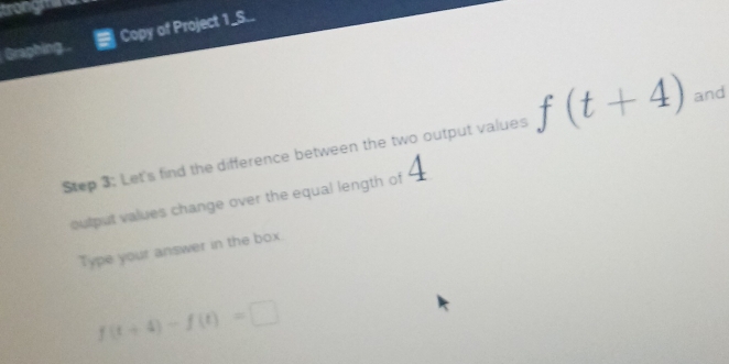 trongnad 
Graphing. Copy of Project 1_S.. 
Step 3: Let's find the difference between the two output values f(t+4) and 
output values change over the equal length of 
Type your answer in the box.
f(t+4)-f(t)=□