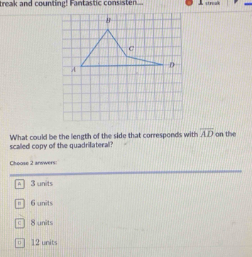 treak and counting! Fantastic consisten... streak
What could be the length of the side that corresponds with overline AD on the
scaled copy of the quadrilateral?
Choose 2 answers:
A 3 units
" 6 units
c 8 units
○ 12 units