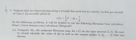 Suppose that an object moving along a straight line path has its velocity (in feet per second) 
at time t (in seconds) given by
v(t)= 1/2 t^2-3t+ 7/2 
In the following problems, it will be helpful to use the following Riemann Sum calculator: 
https://www.desmos.com/calculator/7k8zgtxf7l 
(a) Compute M_5 , the midpoint Riemann sum, for v(t) on the time interval [1,5] that you . Be sure 
to clearly identify the value of △ t as well as the sample points t_1^-, t_2^+,...., t_5^+
choose.