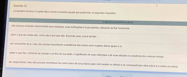 (Leopoldino Rocha) O sujeito ético-moral é somente aquele que preencher os seguintes requisitos:
CLIQUE NA SUA RESPOSTA ABAIXO
não precisa controlar interiormente seus impulsos, suas inclinações e suas paixões, deixando-as fluir livremente.
dizer o que as coisas são, como são e por que são. Enunciar, pois, juízos de fato.
ser consciente de si, mas não precisa reconhecer a existência dos outros como sujeitos éticos iguais a si.
saber o que faz, conhecer as causas e os fins de sua ação, o significado de suas intenções e de suas atitudes e a essência dos valores morais.
ser responsável, mas não precisa reconhecer-se como autor da sua própria ação nem avaliar os efeitos e as consequências dela sobre si e sobre os outros.