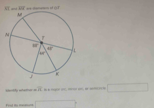 overline NL and overline MK are diameters of odot T
Identify whether mwidehat JL Is a major orc, minor orc, or semicircle. □
Find its measure. □°