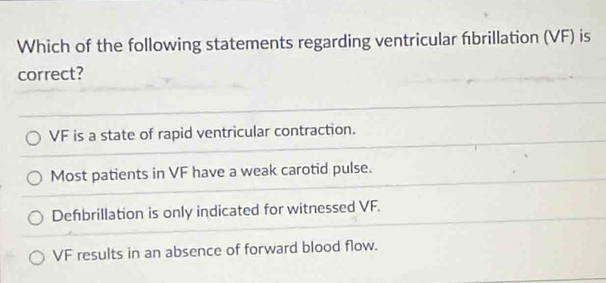 Which of the following statements regarding ventricular fbrillation (VF) is
correct?
VF is a state of rapid ventricular contraction.
Most patients in VF have a weak carotid pulse.
Defbrillation is only indicated for witnessed VF.
VF results in an absence of forward blood flow.