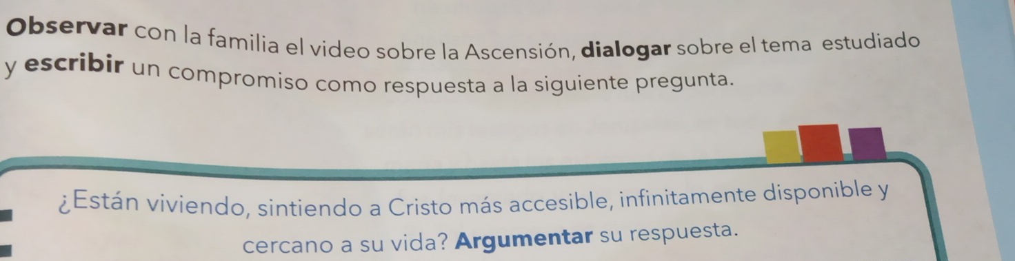 Observar con la familia el video sobre la Ascensión, dialogar sobre el tema estudiado 
y escribir un compromiso como respuesta a la siguiente pregunta. 
¿Están viviendo, sintiendo a Cristo más accesible, infinitamente disponible y 
cercano a su vida? Argumentar su respuesta.