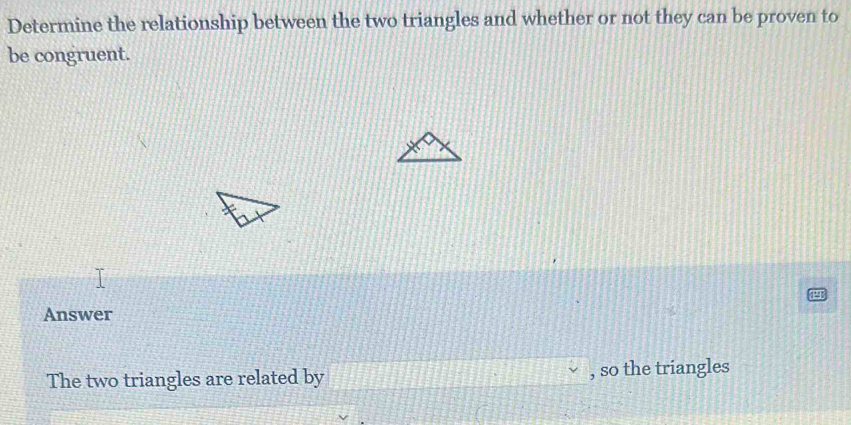 Determine the relationship between the two triangles and whether or not they can be proven to 
be congruent. 
Answer 
The two triangles are related by , so the triangles