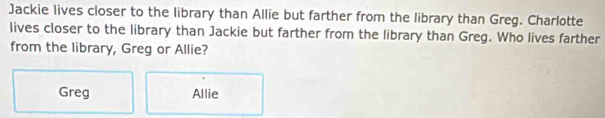 Jackie lives closer to the library than Allie but farther from the library than Greg. Charlotte
lives closer to the library than Jackie but farther from the library than Greg. Who lives farther
from the library, Greg or Allie?
Greg Allie