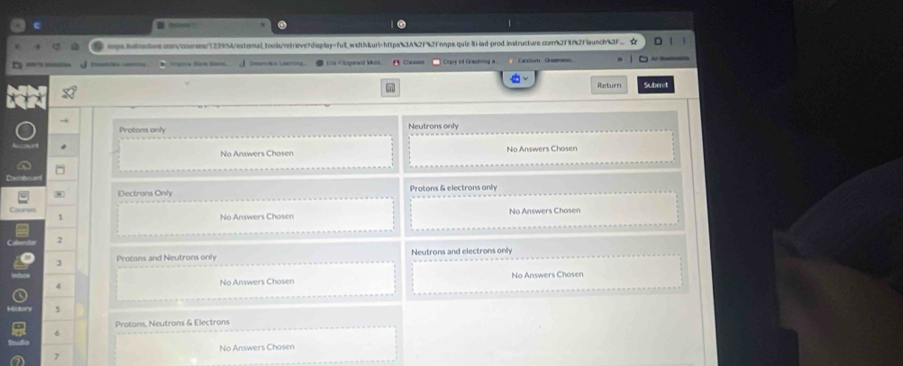 Bcam?
tps.hntractrs.com/courses/123954/externaltools/retrieve?display=fullwidth&url=https3A%2F%2Fnmps.quiz-iti-lad-prod.instructure.com2ff2Flaunch%3F…
Petos Geoy * pea Canoses ) Copy 6l Gracfing a Cascium Greemeso.
Return Submit
Protons only Neutrons only
No Answers Chosen No Answers Chosen
Electrons Only Protons & electrons only
Counes No Answers Chosen No Answers Chosen
1
2
3 Protons and Neutrons only Neutrons and electrons only
4 No Answers Chosen No Answers Chosen
5
Protons, Neutrons & Electrons
6
No Answers Chosen
7