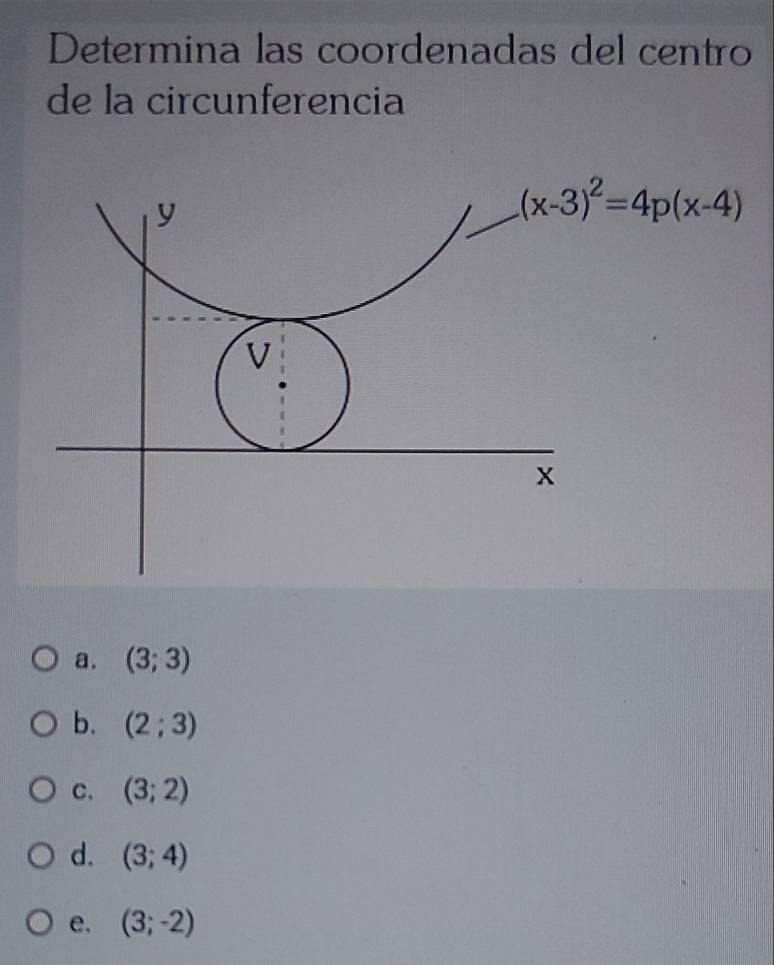 Determina las coordenadas del centro
de la circunferencia
y
(x-3)^2=4p(x-4)
V
x
a. (3;3)
b. (2;3)
C. (3;2)
d. (3;4)
e. (3;-2)