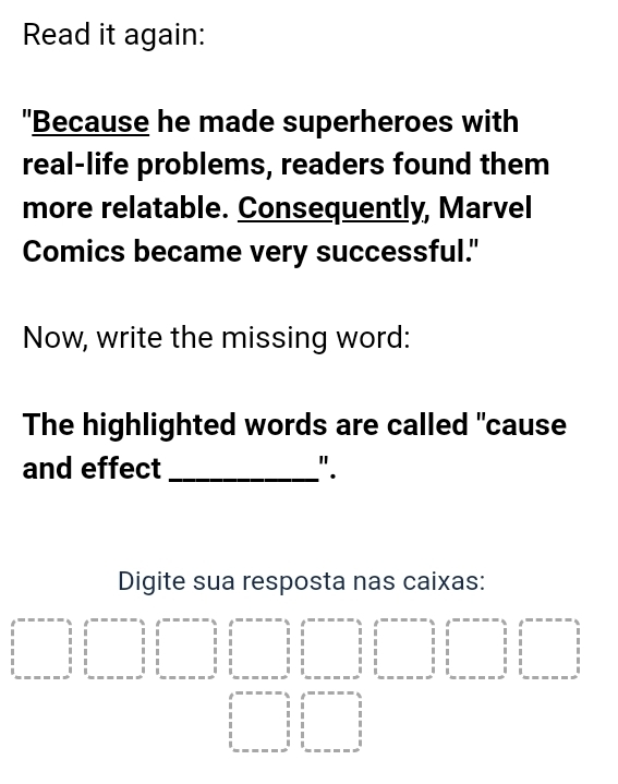 Read it again: 
"Because he made superheroes with 
real-life problems, readers found them 
more relatable. Consequently, Marvel 
Comics became very successful." 
Now, write the missing word: 
The highlighted words are called "cause 
and effect _". 
Digite sua resposta nas caixas:
beginvmatrix 1&1&1 1&1&1 1&1&1endvmatrix □  1/3 □ beginarrayr 111 111 11 11 11 11 11 -11 hline 11 -1 1 1 1 1 1 1 1 1 ------------------11 1 1 1 1 1 1 1 1 1 1 1 1 1 1 1 1 1 -----------endarray
x_ □ /□   beginvmatrix end(vmatrix)^,·s ·s - 1&1 11 11endvmatrix