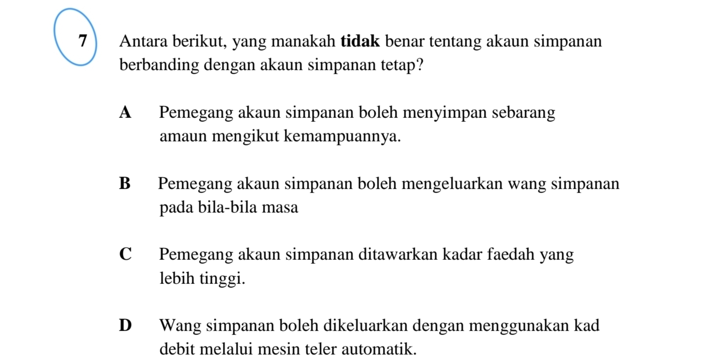 Antara berikut, yang manakah tidak benar tentang akaun simpanan
berbanding dengan akaun simpanan tetap?
A Pemegang akaun simpanan boleh menyimpan sebarang
amaun mengikut kemampuannya.
B Pemegang akaun simpanan boleh mengeluarkan wang simpanan
pada bila-bila masa
C Pemegang akaun simpanan ditawarkan kadar faedah yang
lebih tinggi.
D Wang simpanan boleh dikeluarkan dengan menggunakan kad
debit melalui mesin teler automatik.