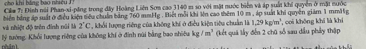 cho khí băng bao nhiều J? 
Cầu 7: Đinh núi Phan-xi-păng trong dãy Hoàng Liên Sơn cao 3140 m so với mặt nước biển và áp suất khí quyển ở mặt nước 
biển bằng áp suất ở điều kiện tiêu chuẩn bằng 760 mmHg. Biết mỗi khi lên cao thêm 10 m , áp suất khí quyền giảm 1 mmHg
và nhiệt độ trên đỉnh núi là 2°C , khối lượng riêng của không khí ở điều kiện tiêu chuẩn là 1,29kg/m^3 , coi không khí là khí 
lý tưởng. Khối lượng riêng của không khí ở đỉnh núi bằng bao nhiêu kg/m^3 (kết quả lấy đến 2 chũ số sau dấu phầy thập 
phân).