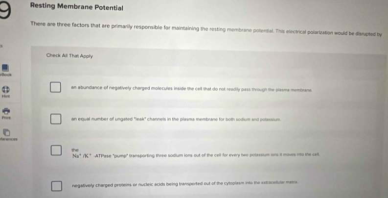 Resting Membrane Potential
There are three factors that are primarily responsible for maintaining the resting membrane potential. This electrical polarization would be disrupted by
Check All That Apply
Book
an abundance of negatively charged molecules inside the cell that do not readily pass through the plasma membrane.
Hint
Print an equal number of ungated "leak" channels in the plasma membrane for both sodium and potassium.
ferences
the
Na^+/K^+ -ATPase "pump" transporting three sodium ions out of the cell for every two potassium ions it moves into the cell.
negatively charged proteins or nucleic acids being transported out of the cytoplasm into the extracellular matrix.
