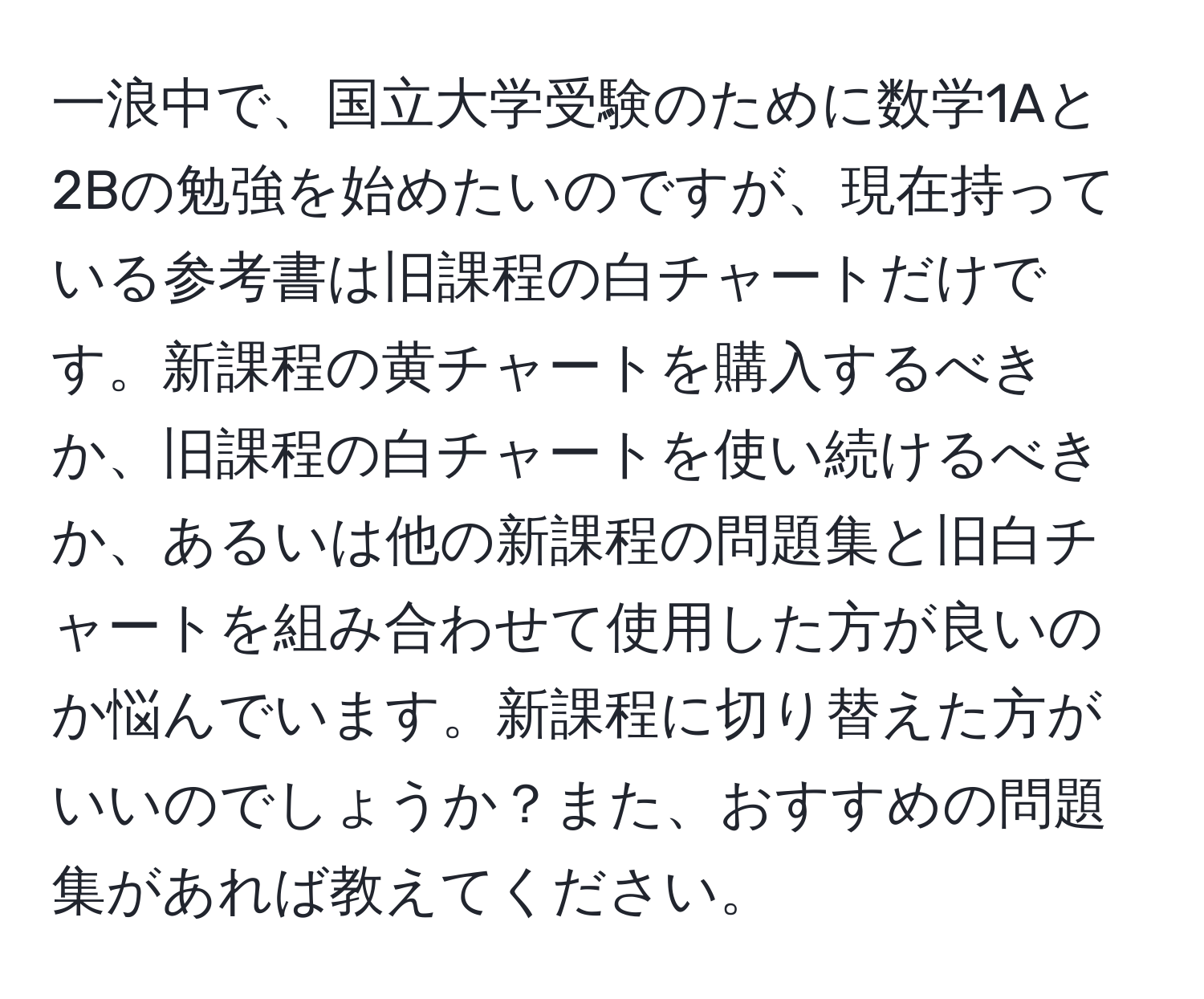 一浪中で、国立大学受験のために数学1Aと2Bの勉強を始めたいのですが、現在持っている参考書は旧課程の白チャートだけです。新課程の黄チャートを購入するべきか、旧課程の白チャートを使い続けるべきか、あるいは他の新課程の問題集と旧白チャートを組み合わせて使用した方が良いのか悩んでいます。新課程に切り替えた方がいいのでしょうか？また、おすすめの問題集があれば教えてください。