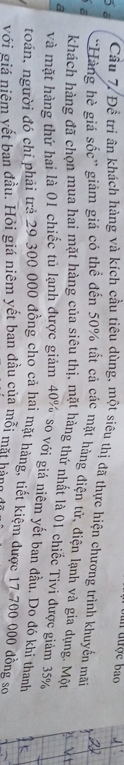 in được bao 
ố a Cầu 7. Để tri ân khách hàng và kích cầu tiêu dùng, một siêu thị đã thực hiện chương trình khuyến mãi 
a 
'Hàng hè giá sốc' giảm giá có thể đến 50% tất cả các mặt hàng điện tử, điện lạnh và gia dụng. Một 
khách hàng đã chọn mua hai mặt hàng của siêu thị, mặt hàng thứ nhất là 01 chiếc Tivi được giảm 35%
a và mặt hàng thứ hai là 01 chiếc tủ lạnh được giảm 40% so với giá niêm yết ban đầu. Do đó khi thanh 
toán, người đó chi phải trả 29 300 000 đồng cho cả hai mặt hàng, tiết kiệm được 17 700 000 đồng so 
với giá niêm vết ban đầu. Hỏi giá niêm yết ban đầu của mỗi mặt hàng