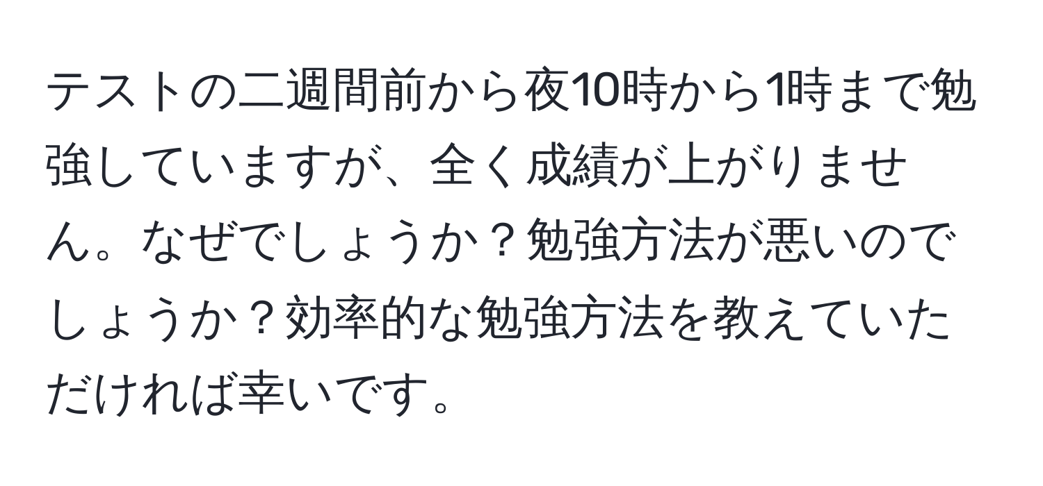 テストの二週間前から夜10時から1時まで勉強していますが、全く成績が上がりません。なぜでしょうか？勉強方法が悪いのでしょうか？効率的な勉強方法を教えていただければ幸いです。