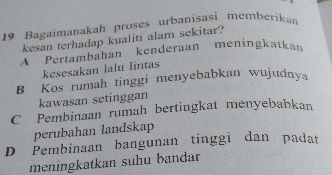 Bagaimanakah proses urbanisasi memberikan
kesan terhadap kualiti alam sekitar?
A Pertambahan kenderaan meningkatkan
kesesakan lalu lintas
B Kos rumah tinggi menyebabkan wujudnya
kawasan setinggan
C Pembinaan rumah bertingkat menyebabkan
perubahan landskap
D Pembinaan bangunan tinggi dan padat
meningkatkan suhu bandar