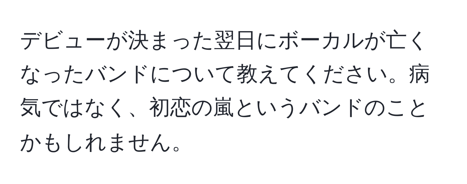 デビューが決まった翌日にボーカルが亡くなったバンドについて教えてください。病気ではなく、初恋の嵐というバンドのことかもしれません。