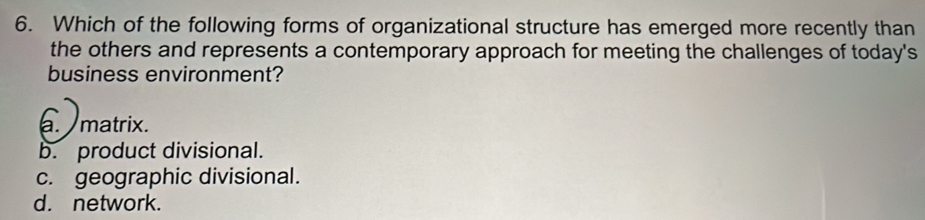 Which of the following forms of organizational structure has emerged more recently than
the others and represents a contemporary approach for meeting the challenges of today's
business environment?
a. matrix.
b. product divisional.
c. geographic divisional.
d. network.