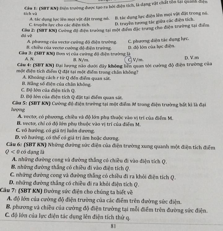 (SBT KN) Điện trường được tạo ra bởi điện tích, là dạng vật chất tồn tại quanh điện
tích và
A. tác dụng lực lên mọi vật đặt trong nó. B. tác dụng lực điện lên mọi vật đặt trong nó.
C. truyền lực cho các điện tích. D. truyền tương tác giữa các điện tích.
Câu 2: (SBT KN) Cường độ điện trường tại một điểm đặc trưng cho điện trường tại điểm
dó về
A. phương của vectơ cường độ điện trường. C. phương diện tác dụng lực.
B. chiều của vectơ cường độ điện trường. D. độ lớn của lực điện.
Câu 3: (SBT KN) Đơn vị của cường độ điện trường là
A. N. B. N/m. C V/m.
D. V.m
Câu 4: (SBT KN) Đại lượng nào dưới đây không liễn quan tới cường độ điện trường của
một điện tích điểm Q đặt tại một điểm trong chân không?
A. Khoảng cách r từ Q đến điểm quan sát.
B. Hằng số điện của chân không.
C. Độ lớn của điện tích Q.
D. Độ lớn của điện tích Q đặt tại điểm quan sát.
Câu 5: (SBT KN) Cường độ điện trường tại một điểm M trong điện trường bất kì là đại
lượng
A. vectơ, có phương, chiều và độ lớn phụ thuộc vào vị trí của điểm M.
B. vectơ, chỉ có độ lớn phụ thuộc vào vị trí của điểm M.
C. vô hướng, có giá trị luôn dương.
D. vô hướng, có thể có giá trị âm hoặc dương.
Câu 6: (SBT KN) Những đường sức điện của điện trường xung quanh một điện tích điểm
Q<0</tex> có dạng là
A. những đường cong và đường thẳng có chiều đi vào điện tích Q.
B. những đường thẳng có chiều đi vào điện tích Q.
C. những đường cong và đường thẳng có chiều đi ra khỏi điện tích Q.
D. những đường thẳng có chiều đi ra khỏi điện tích Q.
Câu 7: (SBT KN) Đường sức điện cho chúng ta biết về
A. độ lớn của cường độ điện trường của các điểm trên đường sức điện.
B. phương và chiều của cường độ điện trường tại mỗi điểm trên đường sức điện.
C. độ lớn của lực điện tác dụng lên điện tích thử q.
81