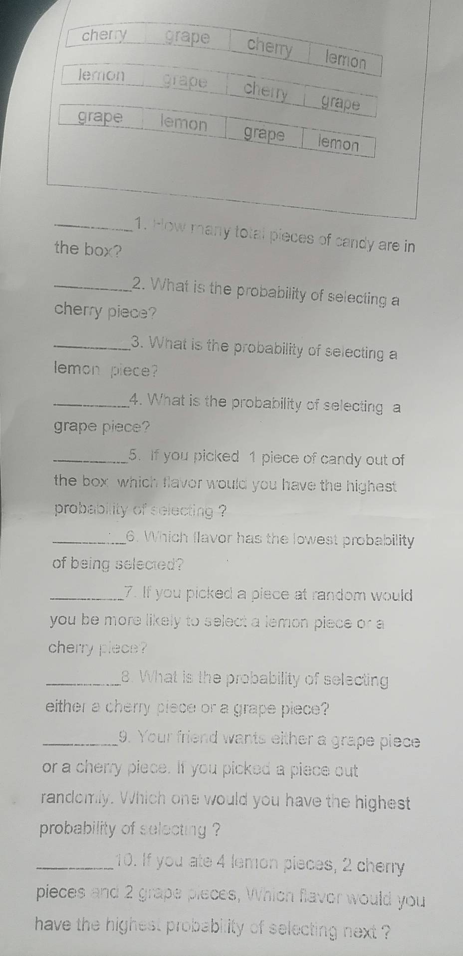 cherry grape cherry lemon
lemon grape cherry grape
grape lemon grape lemon
_1. How many total pieces of candy are in
the box?
_2. What is the probability of selecting a
cherry piece?
_3. What is the probability of selecting a
emon piece?
_4. What is the probability of selecting a
grape piece?
_5. If you picked 1 piece of candy out of
the box which flavor would you have the highest 
probability of selecting ?
_6. Which flavor has the lowest probability
of being selected?
_7. If you picked a piece at random would
you be more likely to select a lemon piece or a
cherry plece?
_8. What is the probability of selecting
either a cherry piece or a grape piece?
_9. Your friend wants either a grape piece
or a cherry piece. If you picked a piece out
randomly. Which one would you have the highest
probability of selecting ?
_10. If you ate 4 lemon pieces, 2 cherry
pieces and 2 grape pieces, Which flavor would you
have the highest probability of selecting next ?