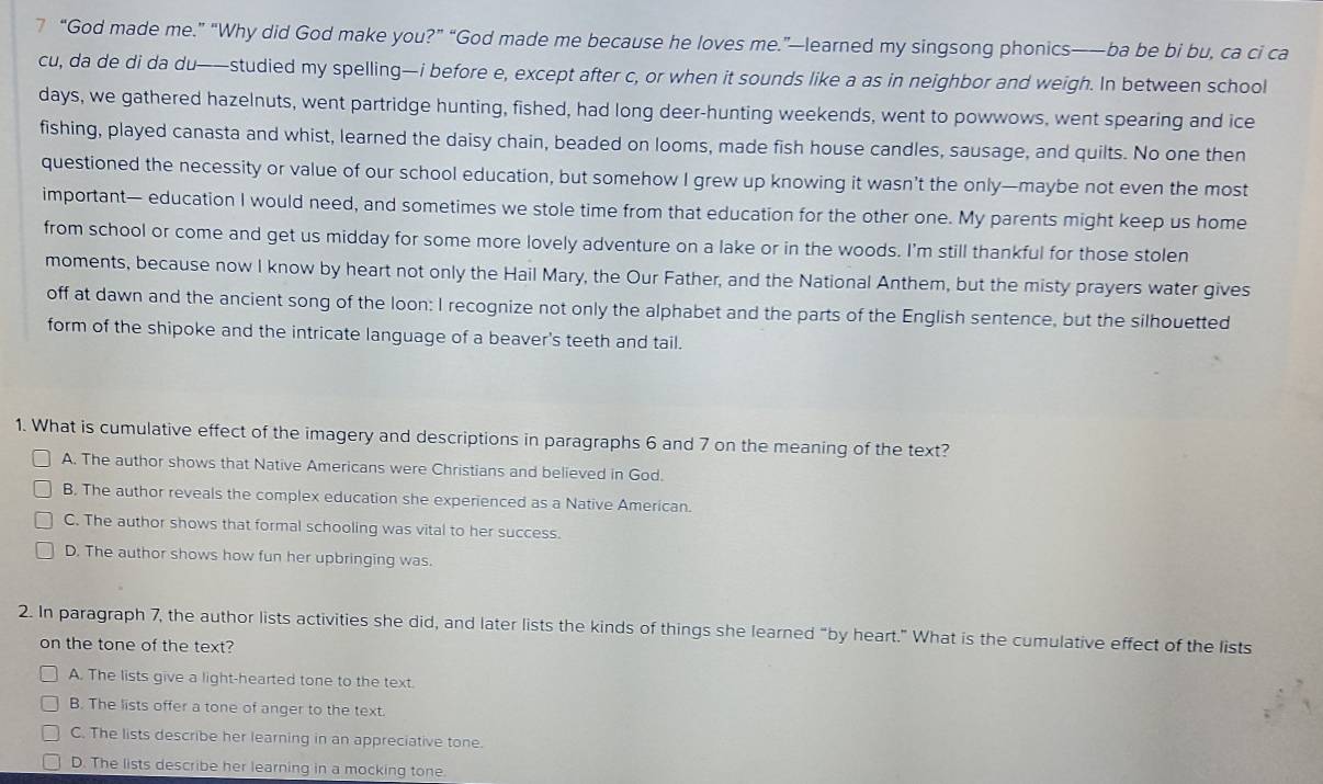 7 “God made me.” “Why did God make you?” “God made me because he loves me.”—learned my singsong phonics——ba be bi bu, ca ci ca
cu, da de di da du——studied my spelling—i before e, except after c, or when it sounds like a as in neighbor and weigh. In between school
days, we gathered hazelnuts, went partridge hunting, fished, had long deer-hunting weekends, went to powwows, went spearing and ice
fishing, played canasta and whist, learned the daisy chain, beaded on looms, made fish house candles, sausage, and quilts. No one then
questioned the necessity or value of our school education, but somehow I grew up knowing it wasn’t the only—maybe not even the most
important— education I would need, and sometimes we stole time from that education for the other one. My parents might keep us home
from school or come and get us midday for some more lovely adventure on a lake or in the woods. I'm still thankful for those stolen
moments, because now I know by heart not only the Hail Mary, the Our Father, and the National Anthem, but the misty prayers water gives
off at dawn and the ancient song of the loon: I recognize not only the alphabet and the parts of the English sentence, but the silhouetted
form of the shipoke and the intricate language of a beaver's teeth and tail.
1. What is cumulative effect of the imagery and descriptions in paragraphs 6 and 7 on the meaning of the text?
A. The author shows that Native Americans were Christians and believed in God.
B. The author reveals the complex education she experienced as a Native American.
C. The author shows that formal schooling was vital to her success.
D. The author shows how fun her upbringing was.
2. In paragraph 7, the author lists activities she did, and later lists the kinds of things she learned “by heart.” What is the cumulative effect of the lists
on the tone of the text?
A. The lists give a light-hearted tone to the text.
B. The lists offer a tone of anger to the text.
C. The lists describe her learning in an appreciative tone.
D. The lists describe her learning in a mocking tone.