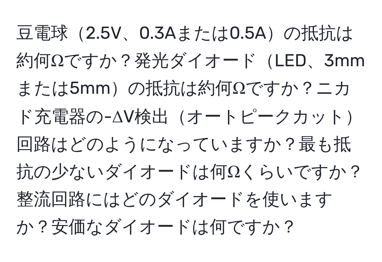 豆電球2.5V、0.3Aまたは0.5Aの抵抗は約何Ωですか？発光ダイオードLED、3mmまたは5mmの抵抗は約何Ωですか？ニカド充電器の-ΔV検出オートピークカット回路はどのようになっていますか？最も抵抗の少ないダイオードは何Ωくらいですか？整流回路にはどのダイオードを使いますか？安価なダイオードは何ですか？