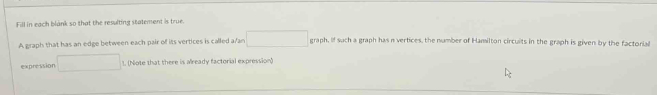 Fill in each blank so that the resulting statement is true. 
A graph that has an edge between each pair of its vertices is called a/an □ graph. If such a graph has n vertices, the number of Hamilton circuits in the graph is given by the factorial 
expression □ !. (Note that there is already factorial expression)