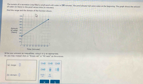 The owners of a recreation area filled a small pond with water in 180 minutes. The pond already had some water at the beginning. The graph shows the amount
of water (in liters) in the pond versus time (in minutes).
find the range and the domain of the function skown.
Or you may instead click on "Ematy Write your answers as inequalities, using I or as appropriate. as the answer .
m^2ar^2ABraals^2
(a) range □5 □
□k □
(b) domain:[