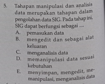 Tahapan manipulasi dan analisis
data merupakan tahapan dalam
pengolahan data SIG. Pada tahap ini,
SIG dapat berfungsi sebagai ....
A. pemasukan data
B. mengedit dan sebagai alat
keluaran
C. menganalisis data
D. memanipulasi data sesuai
kebutuhan
E. menyimpan, mengedit, me-
manipulasi, menganalisis data