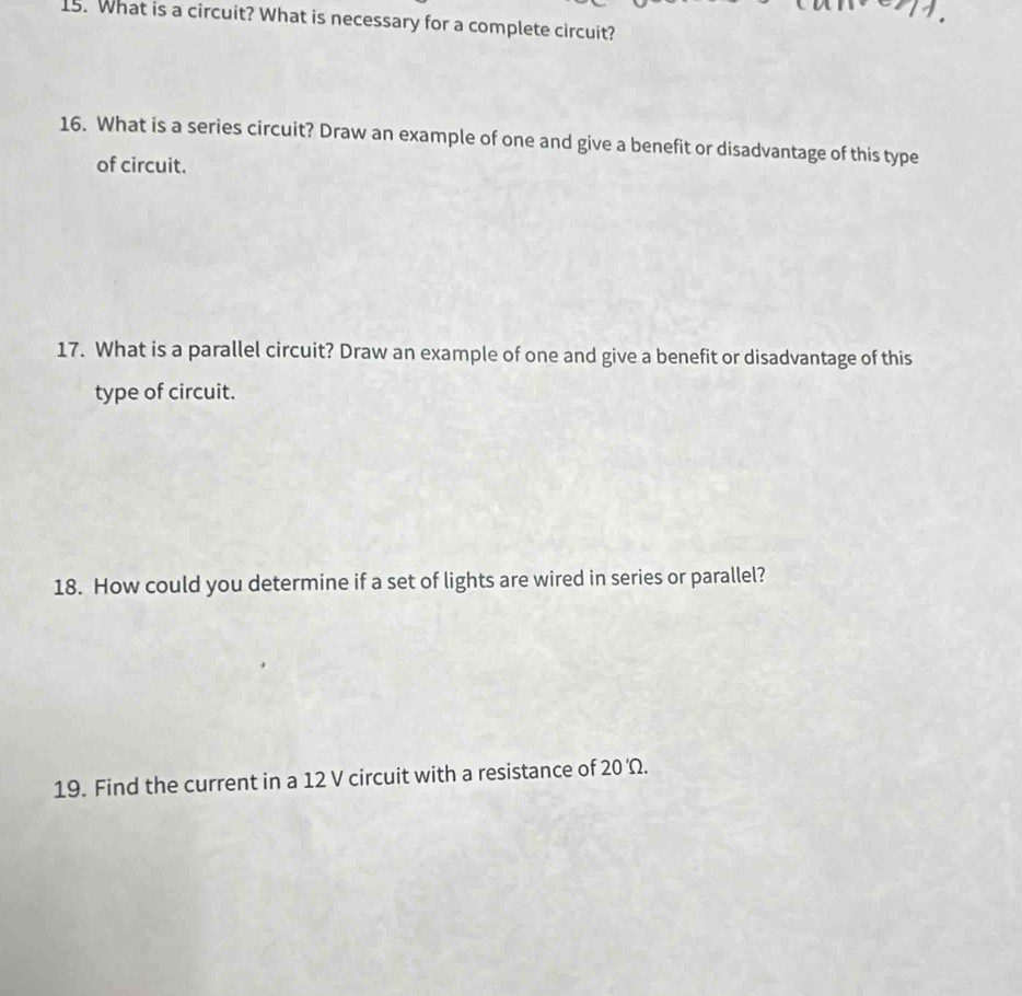 What is a circuit? What is necessary for a complete circuit? 
16. What is a series circuit? Draw an example of one and give a benefit or disadvantage of this type 
of circuit. 
17. What is a parallel circuit? Draw an example of one and give a benefit or disadvantage of this 
type of circuit. 
18. How could you determine if a set of lights are wired in series or parallel? 
19. Find the current in a 12 V circuit with a resistance of 20'Omega.