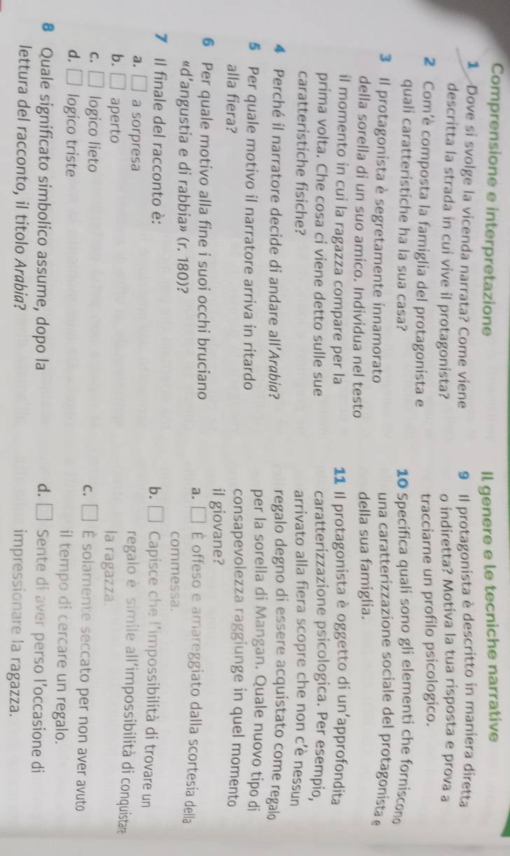 Comprensione e interpretazione Il genere e le tecniche narrative
1  Dove si svolge la vicenda narrata? Come viene 9 Il protagonista è descritto in maniera diretta
descritta la strada in cui vive il protagonista? o indiretta? Motiva la tua risposta e prova a
2 Com'è composta la famiglia del protagonista e
tracciarne un profilo psicologico.
quali caratteristiche ha la sua casa? 10 Specifica quali sono gli elementi che forniscono
3 Il protagonista è segretamente innamorato
una caratterizzazione sociale del protagonísta e
della sorella di un suo amico. Individua nel testo della sua famiglia.
il momento in cui la ragazza compare per la 11 Il protagonista è oggetto di un'approfondita
prima volta. Che cosa ci viene detto sulle sue caratterizzazione psicologica. Per esempio,
caratteristiche fisiche? arrivato alla fiera scopre che non c’è nessun
4 Perché il narratore decide di andare all’Arabia?
regalo degno di essere acquistato come regalo
per la sorella di Mangan. Quale nuovo tipo di
§ Per quale motivo il narratore arriva in ritardo consapevolezza raggiunge in quel momento
alla fiera?
il giovane?
6 Per quale motivo alla fine i suoi occhi bruciano a. □ É offeso e amareggiato dalla scortesia della
«d’angustia e di rabbia» (r. 180)? commessa.
7 Il finale del racconto è: b. ₹  Capisce che l'impossibilità di trovare un
a. □ a sorpresa
regalo è simile all'impossibilità di conquistare
b. □ aperto
la ragazza.
c. □
C. □ logico lieto É solamente seccato per non aver avuto
d. □ logico triste il tempo di cercare un regalo.
€ Quale significato simbolico assume, dopo la d. □ Sente di aver perso l’occasione di
lettura del racconto, il titolo Arabia? impressionare la ragazza.