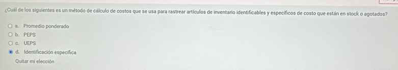 ¿Cuál de los siguientes es un método de cálculo de costos que se usa para rastrear artículos de inventario identificables y específicos de costo que están en stock o agotados?
a. Promedio ponderado
b. PEPS
c. UEPS
d. Identificación específica
Quitar mi elección