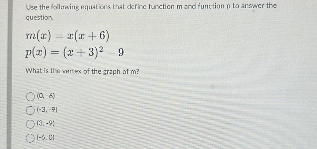 Use the following equations that define function m and function p to answer the
question.
m(x)=x(x+6)
p(x)=(x+3)^2-9
What is the vertex of the graph of m?
(0,-6)
(-3,-9)
(3,-9)
(-6,0)