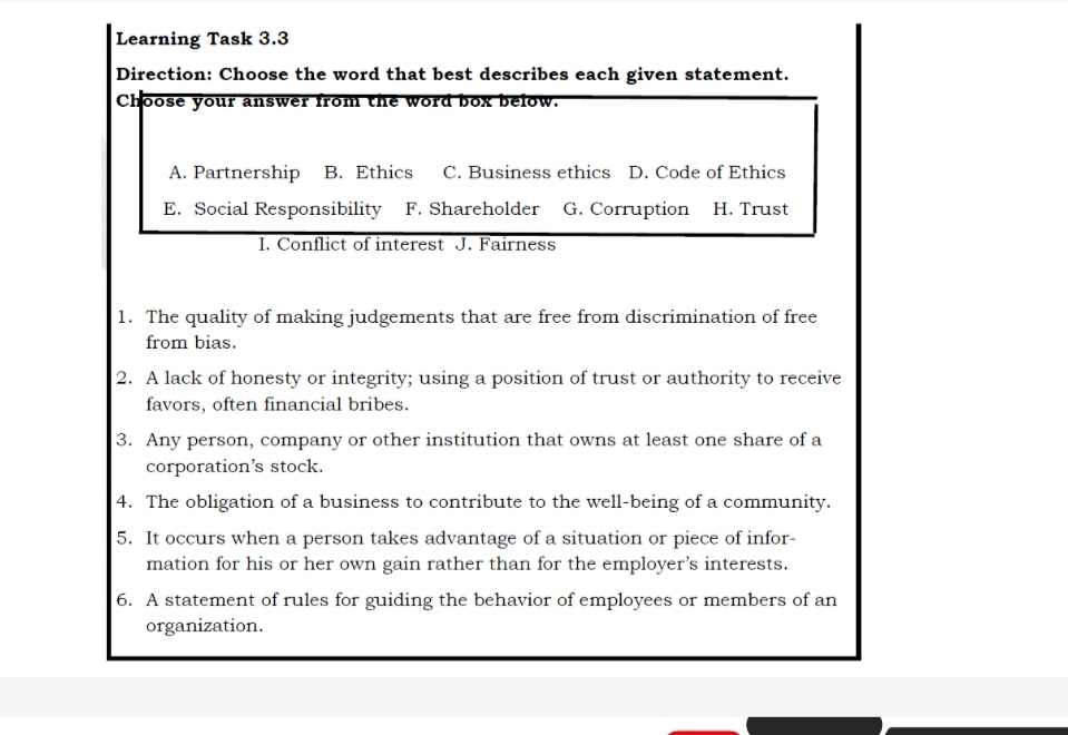 Learning Task 3.3
Direction: Choose the word that best describes each given statement.
Choose your answer from the word box below.
A. Partnership B. Ethics C. Business ethics D. Code of Ethics
E. Social Responsibility F. Shareholder G. Corruption H. Trust
I. Conflict of interest J. Fairness
1. The quality of making judgements that are free from discrimination of free
from bias.
2. A lack of honesty or integrity; using a position of trust or authority to receive
favors, often financial bribes.
3. Any person, company or other institution that owns at least one share of a
corporation’s stock.
4. The obligation of a business to contribute to the well-being of a community.
5. It occurs when a person takes advantage of a situation or piece of infor-
mation for his or her own gain rather than for the employer's interests.
6. A statement of rules for guiding the behavior of employees or members of an
organization.