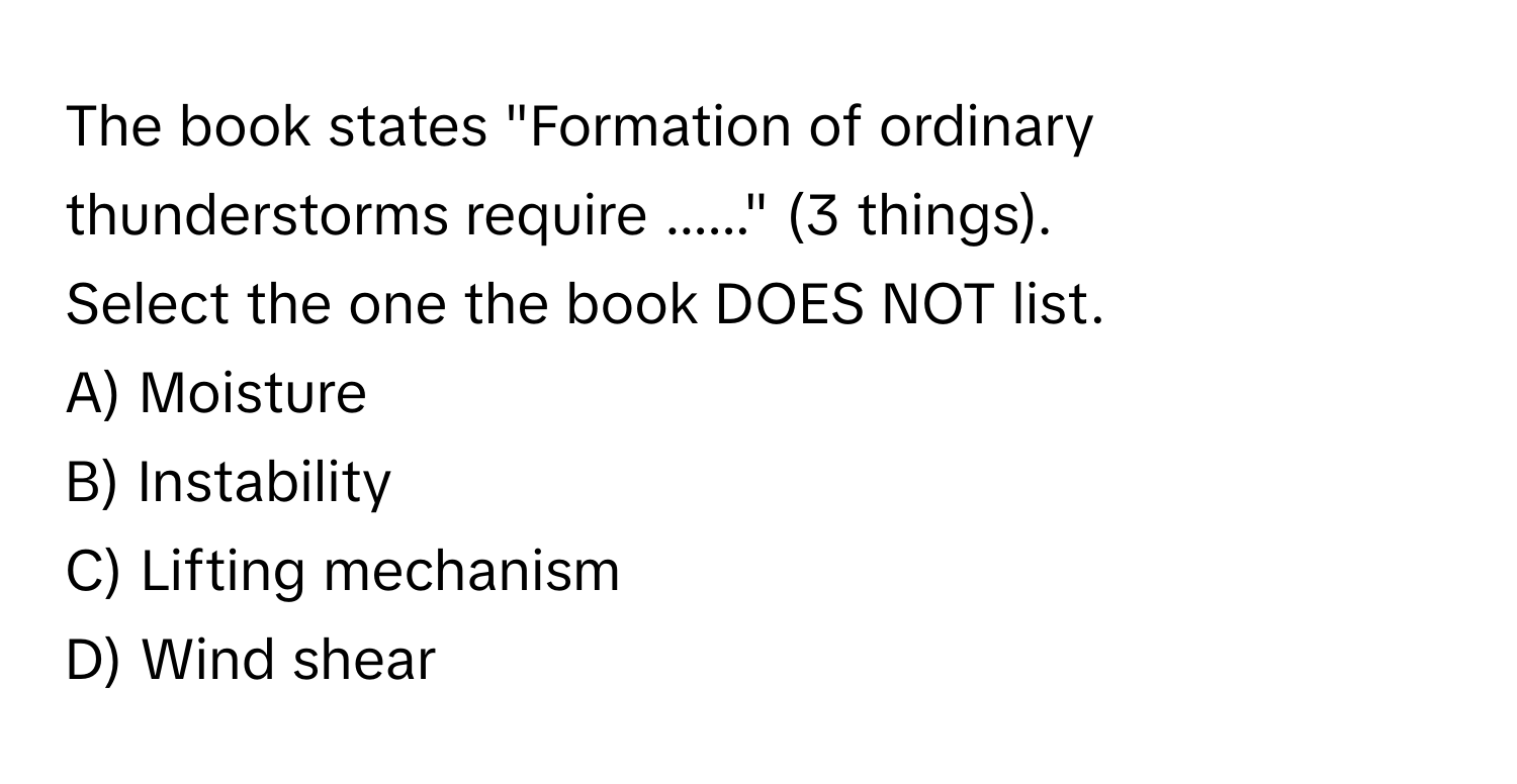 The book states "Formation of ordinary thunderstorms require ......" (3 things).

Select the one the book DOES NOT list.
A) Moisture
B) Instability
C) Lifting mechanism
D) Wind shear