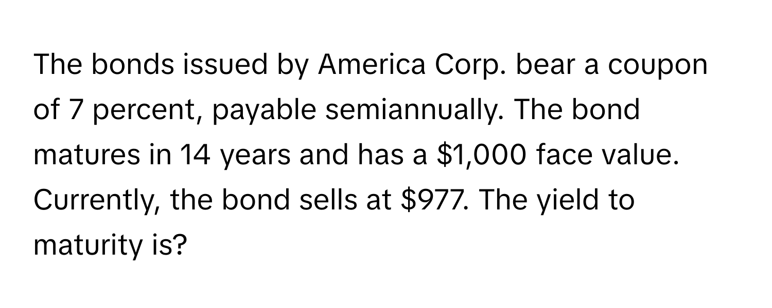 The bonds issued by America Corp. bear a coupon of 7 percent, payable semiannually. The bond matures in 14 years and has a $1,000 face value. Currently, the bond sells at $977. The yield to maturity is?