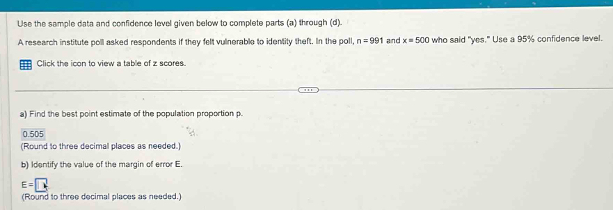 Use the sample data and confidence level given below to complete parts (a) through (d).
A research institute poll asked respondents if they felt vulnerable to identity theft. In the poll, n=991 and x=500 who said "yes." Use a 95% confidence level.
Click the icon to view a table of z scores.
a) Find the best point estimate of the population proportion p.
0.505
(Round to three decimal places as needed.)
b) Identify the value of the margin of error E.
E=□
(Round to three decimal places as needed.)