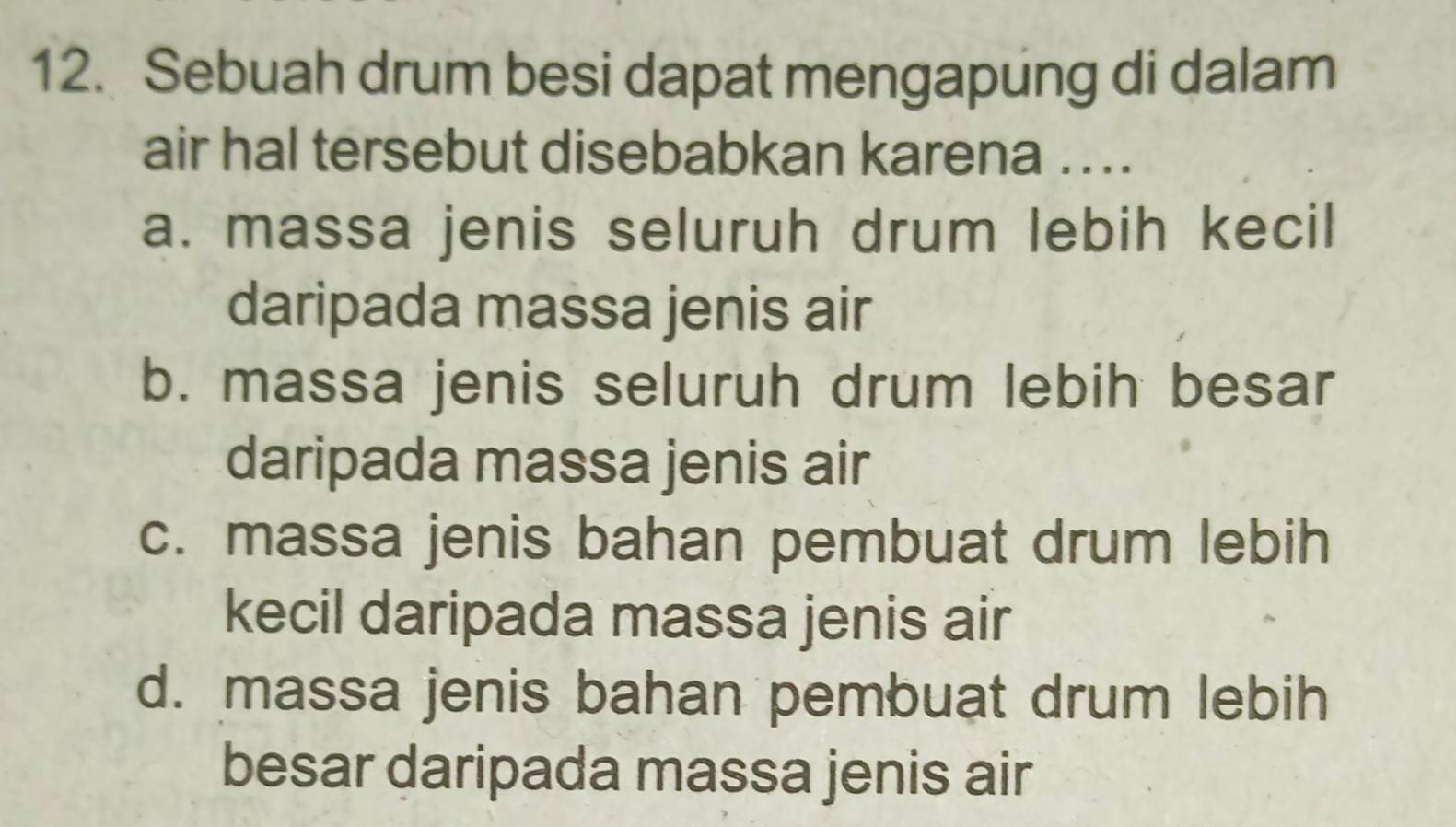 Sebuah drum besi dapat mengapung di dalam
air hal tersebut disebabkan karena ....
a. massa jenis seluruh drum lebih kecil
daripada massa jenis air
b. massa jenis seluruh drum lebih besar
daripada massa jenis air
c. massa jenis bahan pembuat drum lebih
kecil daripada massa jenis air
d. massa jenis bahan pembuat drum lebih
besar daripada massa jenis air