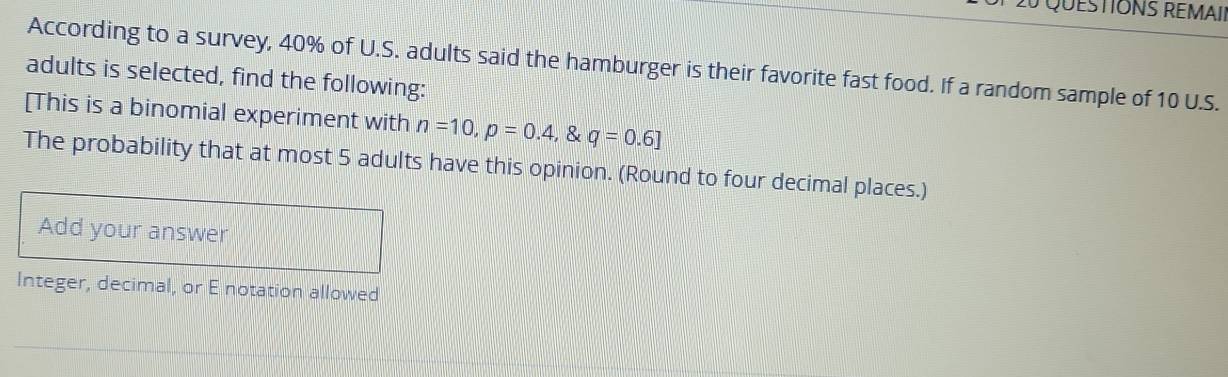 QuESTIONS RÉMAII 
According to a survey, 40% of U.S. adults said the hamburger is their favorite fast food. If a random sample of 10 U.S. 
adults is selected, find the following: 
[This is a binomial experiment with n=10, p=0.4, . q=0.6]
The probability that at most 5 adults have this opinion. (Round to four decimal places.) 
Add your answer 
Integer, decimal, or E notation allowed