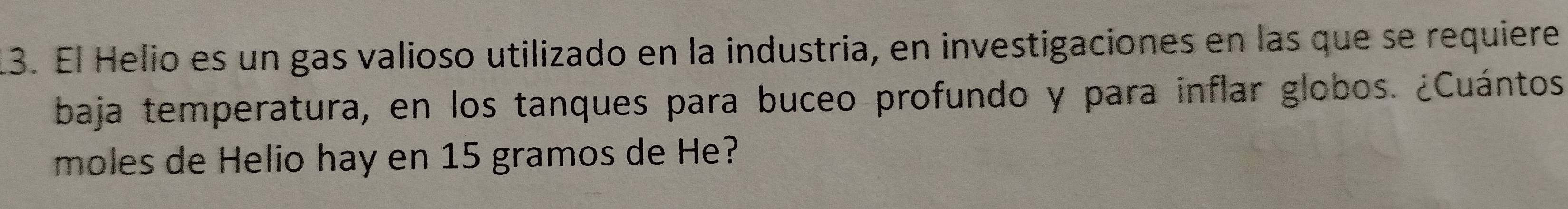 El Helio es un gas valioso utilizado en la industria, en investigaciones en las que se requiere 
baja temperatura, en los tanques para buceo profundo y para inflar globos. ¿Cuántos 
moles de Helio hay en 15 gramos de He?